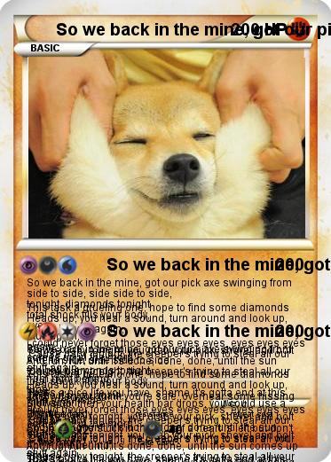 Pokemon So we back in the mine, got our pick axe swinging from side to side, side side to side, This task a grueling one, hope to find some diamonds tonight, diamonds tonight Heads up, you hear a sound, turn around and look up, total shock fills your body, Oh no 